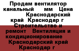 Продам вентилятор канальный 315 мм › Цена ­ 2 800 - Краснодарский край, Краснодар г. Строительство и ремонт » Вентиляция и кондиционирование   . Краснодарский край,Краснодар г.